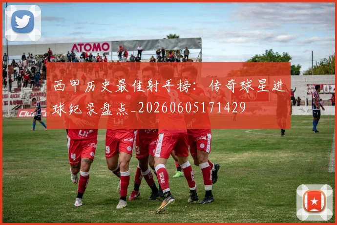 西甲历史最佳射手榜：传奇球星进球纪录盘点_20260605171429