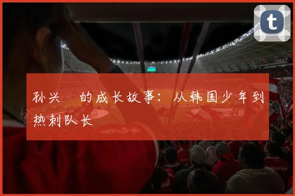 孙兴慜的成长故事：从韩国少年到热刺队长