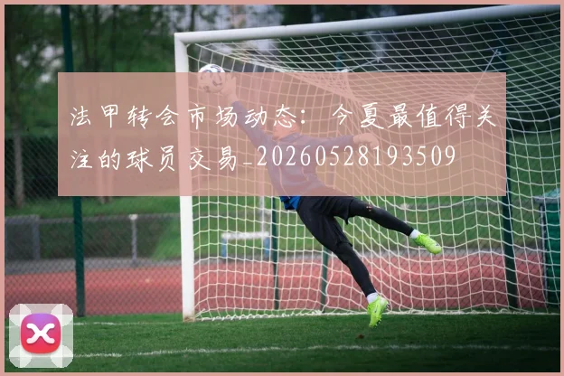 法甲转会市场动态：今夏最值得关注的球员交易_20260528193509