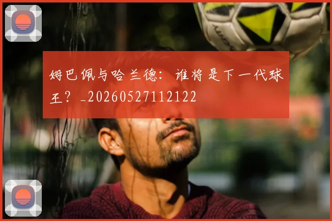 姆巴佩与哈兰德：谁将是下一代球王？_20260527112122