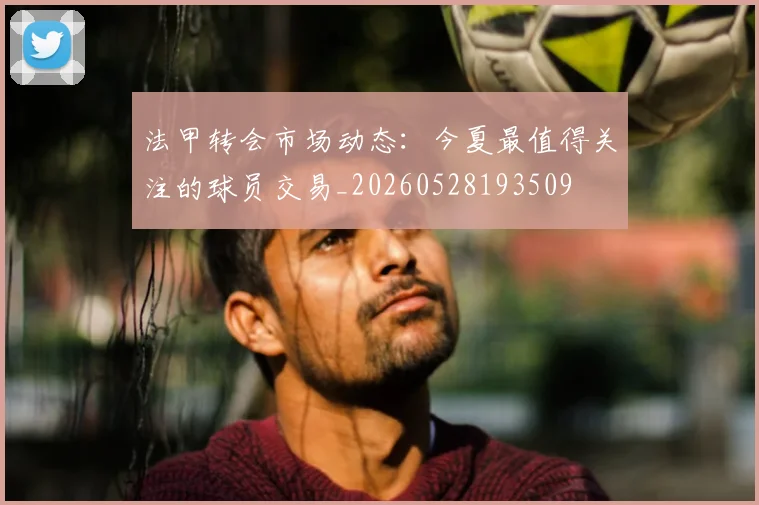 法甲转会市场动态：今夏最值得关注的球员交易_20260528193509