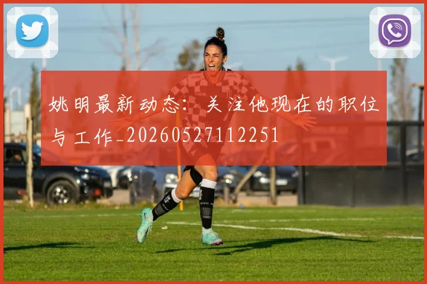 姚明最新动态:关注他现在的职位与工作_20260527112251