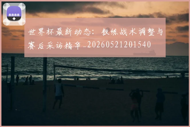 世界杯最新动态：教练战术调整与赛后采访精华_20260521201540