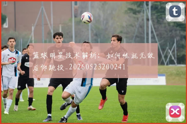 篮球明星技术解析:如何练就无敌后仰跳投_20260523200241