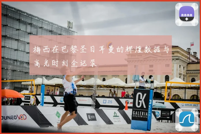 梅西在巴黎圣日耳曼的辉煌数据与高光时刻全记录