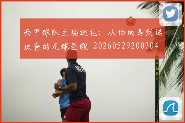 西甲球队主场巡礼：从伯纳乌到诺坎普的足球圣殿_20260529200704_20260703181908