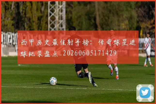 西甲历史最佳射手榜：传奇球星进球纪录盘点_20260605171429