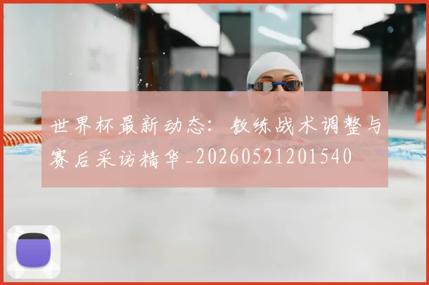 世界杯最新动态：教练战术调整与赛后采访精华_20260521201540
