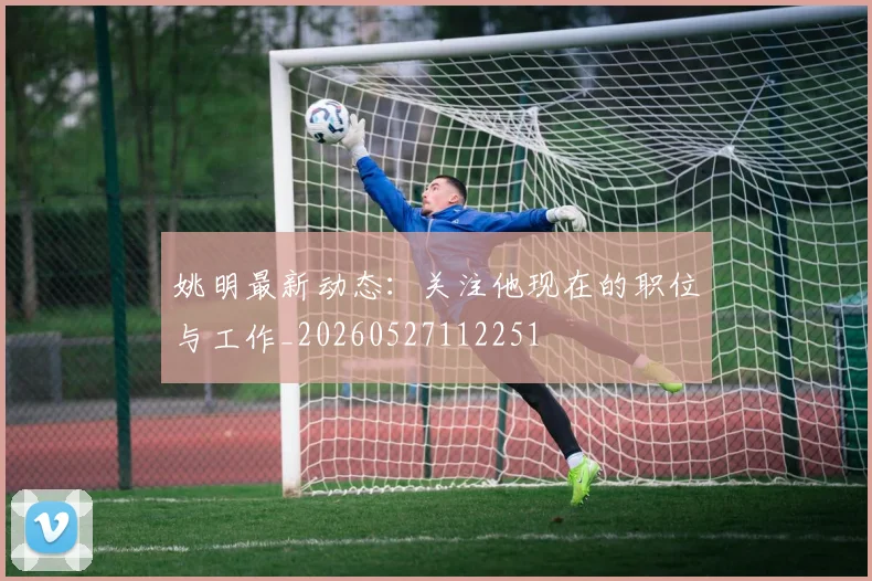 姚明最新动态:关注他现在的职位与工作_20260527112251