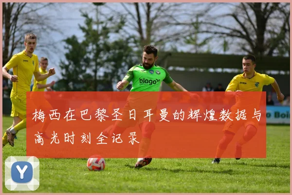 梅西在巴黎圣日耳曼的辉煌数据与高光时刻全记录