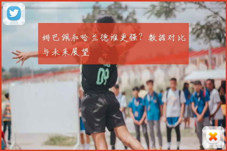 姆巴佩和哈兰德谁更强？数据对比与未来展望
