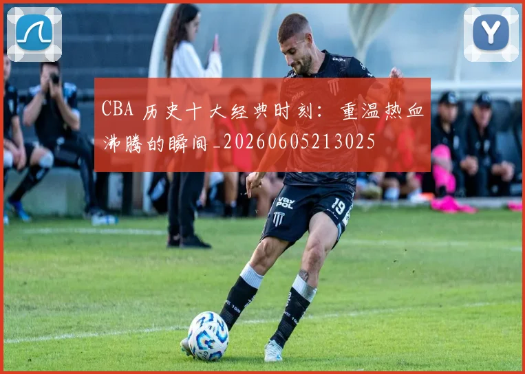 CBA 历史十大经典时刻:重温热血沸腾的瞬间_20260605213025