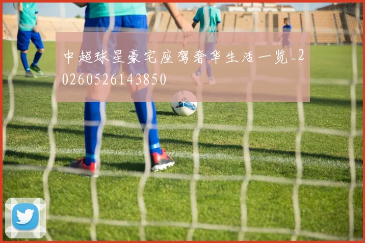 中超球星豪宅座驾奢华生活一览_20260526143850