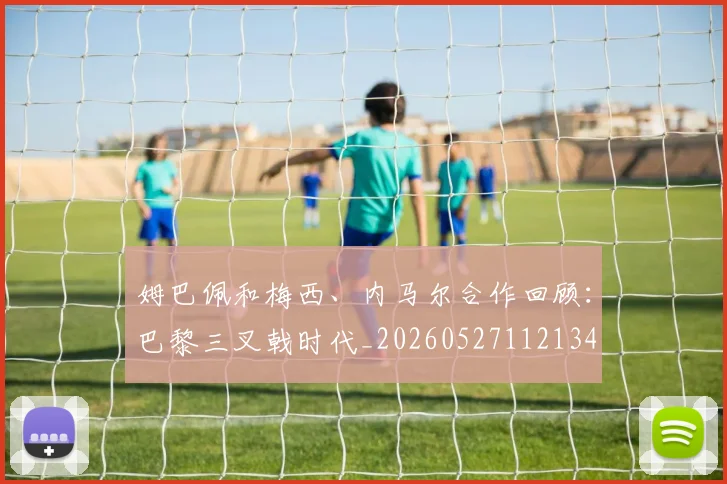 姆巴佩和梅西、内马尔合作回顾：巴黎三叉戟时代_20260527112134