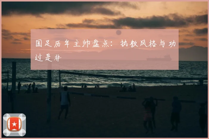 国足历年主帅盘点：执教风格与功过是非
