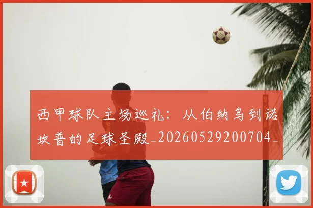 西甲球队主场巡礼：从伯纳乌到诺坎普的足球圣殿_20260529200704_20260703181908